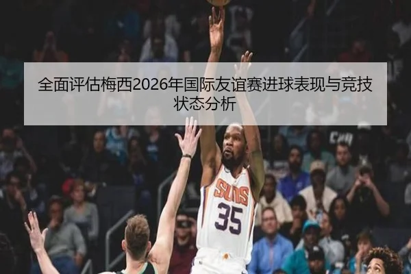 全面评估梅西2026年国际友谊赛进球表现与竞技状态分析